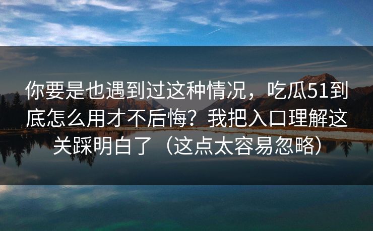 你要是也遇到过这种情况，吃瓜51到底怎么用才不后悔？我把入口理解这关踩明白了（这点太容易忽略）