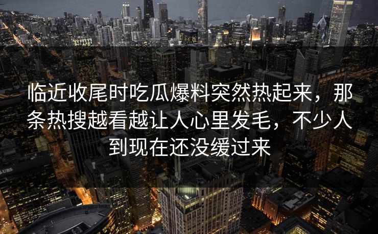临近收尾时吃瓜爆料突然热起来，那条热搜越看越让人心里发毛，不少人到现在还没缓过来
