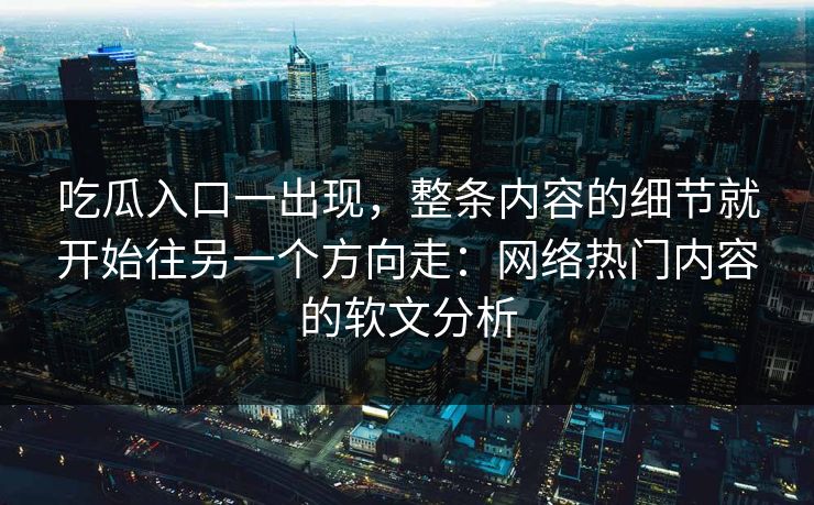 吃瓜入口一出现，整条内容的细节就开始往另一个方向走：网络热门内容的软文分析